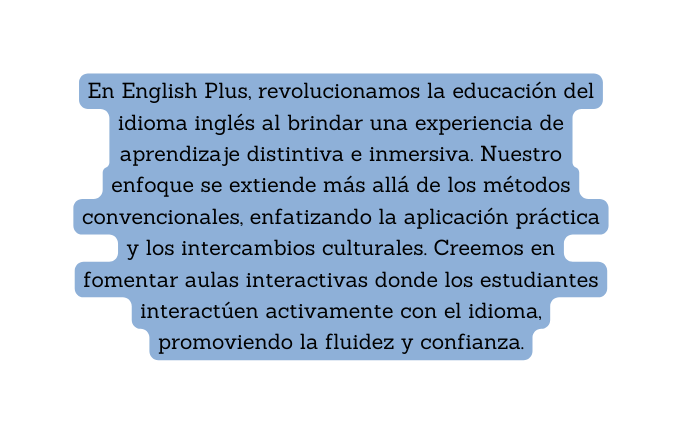 En English Plus revolucionamos la educación del idioma inglés al brindar una experiencia de aprendizaje distintiva e inmersiva Nuestro enfoque se extiende más allá de los métodos convencionales enfatizando la aplicación práctica y los intercambios culturales Creemos en fomentar aulas interactivas donde los estudiantes interactúen activamente con el idioma promoviendo la fluidez y confianza